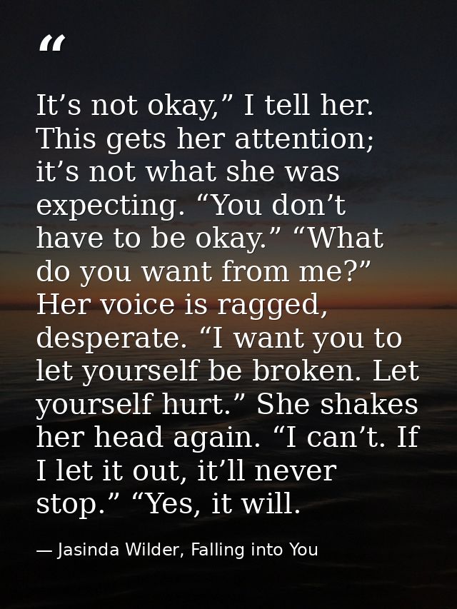It’s not okay,” I tell her. This gets her attention; it’s not what she was expecting. “You don’t have to be okay.” “What — Jasinda Wilder, Falling into You