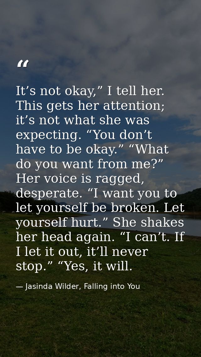 It’s not okay,” I tell her. This gets her attention; it’s not what she was expecting. “You don’t have to be okay.” “What — Jasinda Wilder, Falling into You