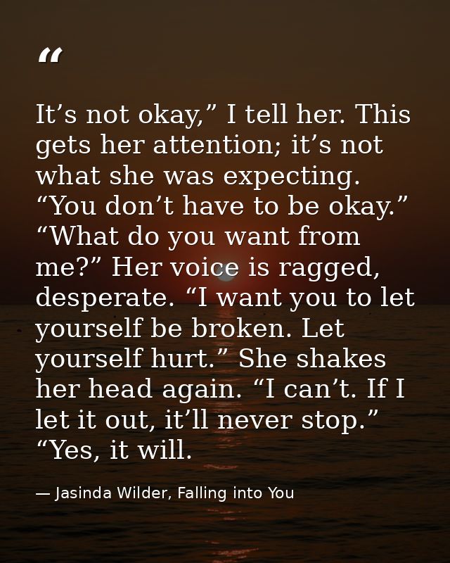 It’s not okay,” I tell her. This gets her attention; it’s not what she was expecting. “You don’t have to be okay.” “What — Jasinda Wilder, Falling into You