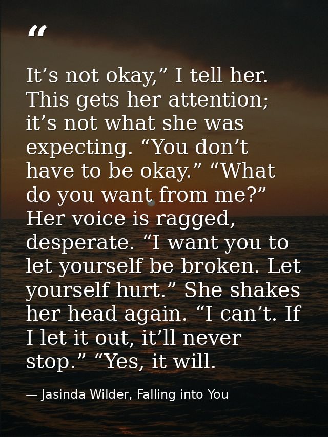 It’s not okay,” I tell her. This gets her attention; it’s not what she was expecting. “You don’t have to be okay.” “What — Jasinda Wilder, Falling into You