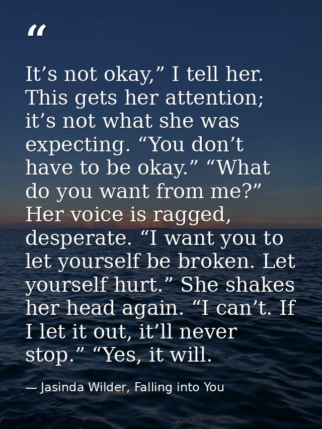 It’s not okay,” I tell her. This gets her attention; it’s not what she was expecting. “You don’t have to be okay.” “What — Jasinda Wilder, Falling into You