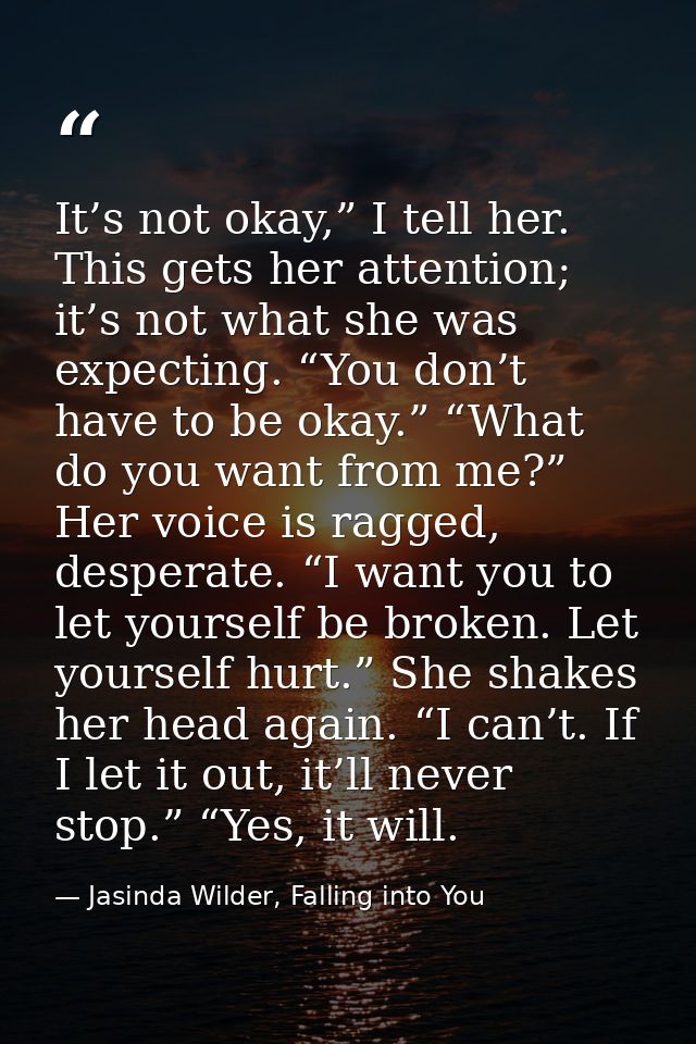 It’s not okay,” I tell her. This gets her attention; it’s not what she was expecting. “You don’t have to be okay.” “What — Jasinda Wilder, Falling into You