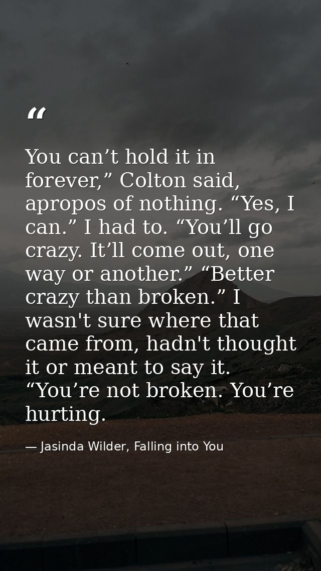 You can’t hold it in forever,” Colton said, apropos of nothing. “Yes, I can.” I had to. “You’ll go crazy. It’ll come out — Jasinda Wilder, Falling into You