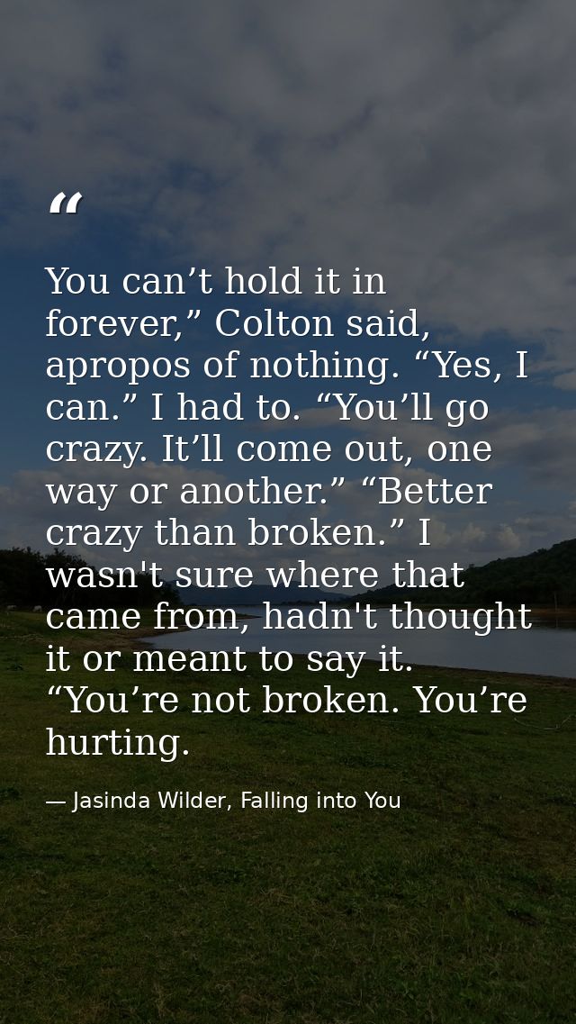 You can’t hold it in forever,” Colton said, apropos of nothing. “Yes, I can.” I had to. “You’ll go crazy. It’ll come out — Jasinda Wilder, Falling into You