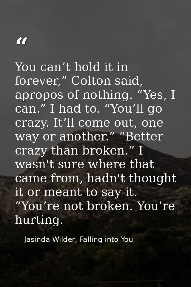 You can’t hold it in forever,” Colton said, apropos of nothing. “Yes, I can.” I had to. “You’ll go crazy. It’ll come out — Jasinda Wilder, Falling into You