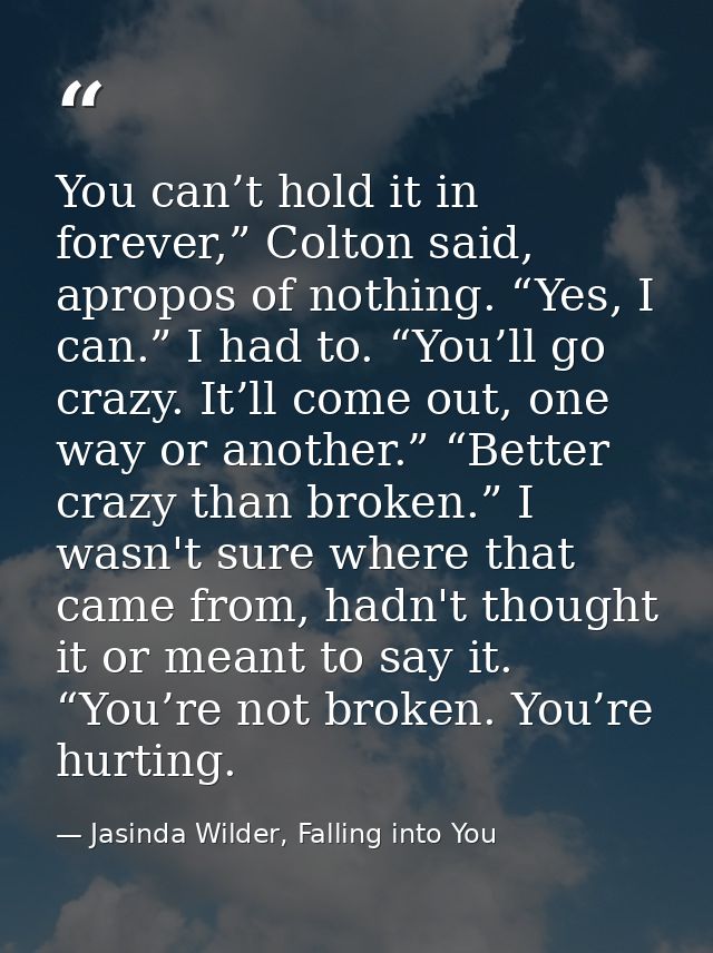 You can’t hold it in forever,” Colton said, apropos of nothing. “Yes, I can.” I had to. “You’ll go crazy. It’ll come out — Jasinda Wilder, Falling into You
