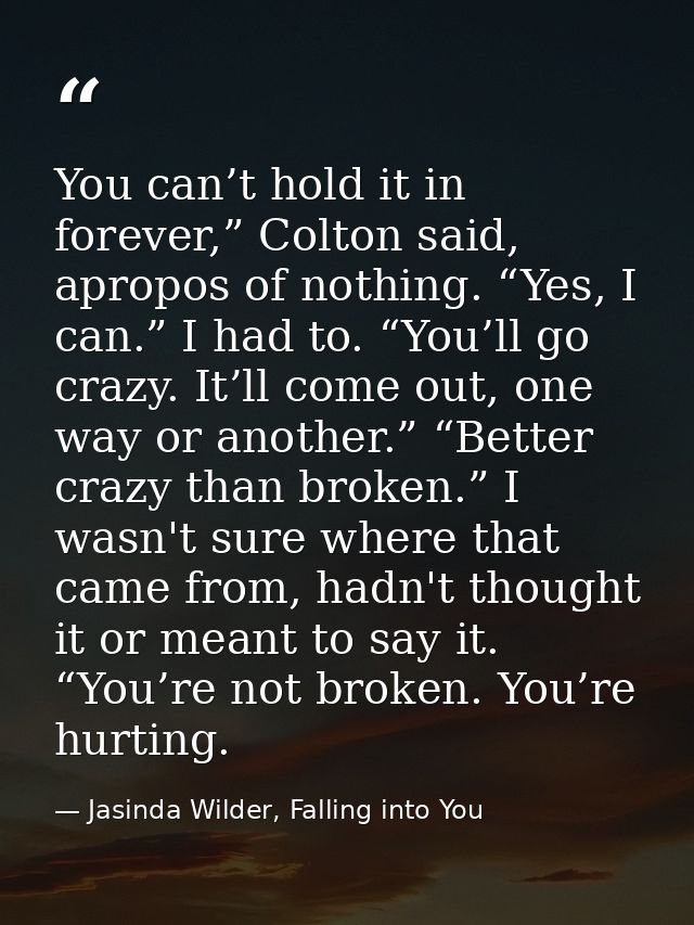 You can’t hold it in forever,” Colton said, apropos of nothing. “Yes, I can.” I had to. “You’ll go crazy. It’ll come out — Jasinda Wilder, Falling into You