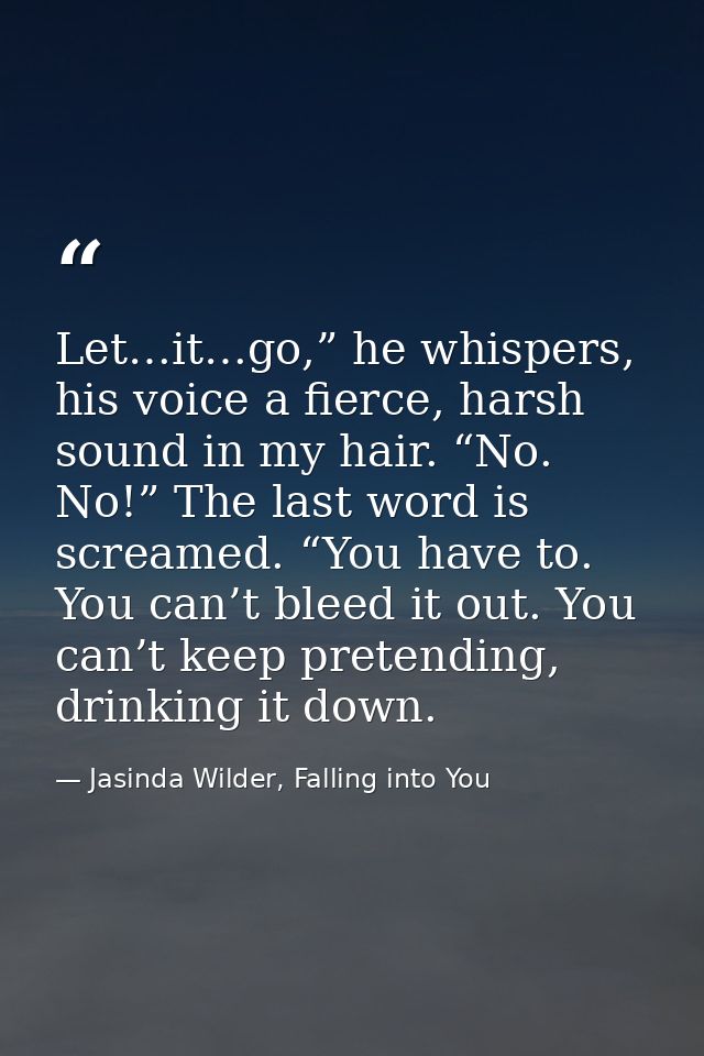 Let…it…go,” he whispers, his voice a fierce, harsh sound in my hair. “No. No!” The last word is screamed. “You have to.  — Jasinda Wilder, Falling into You