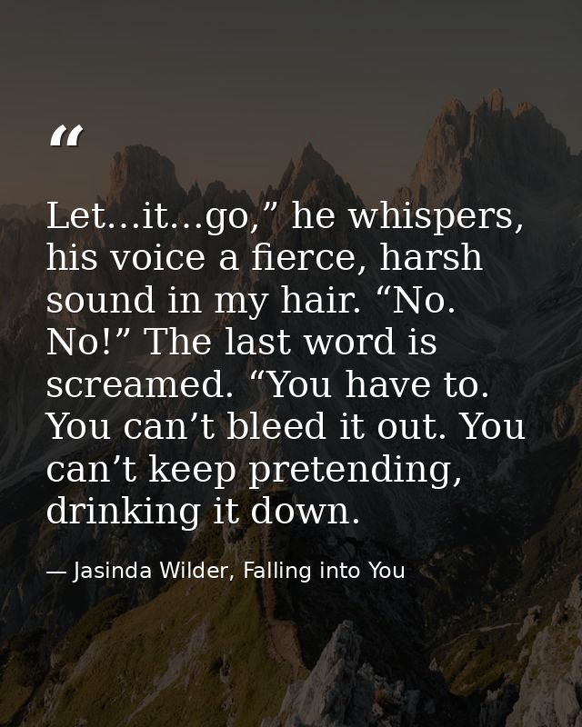 Let…it…go,” he whispers, his voice a fierce, harsh sound in my hair. “No. No!” The last word is screamed. “You have to.  — Jasinda Wilder, Falling into You