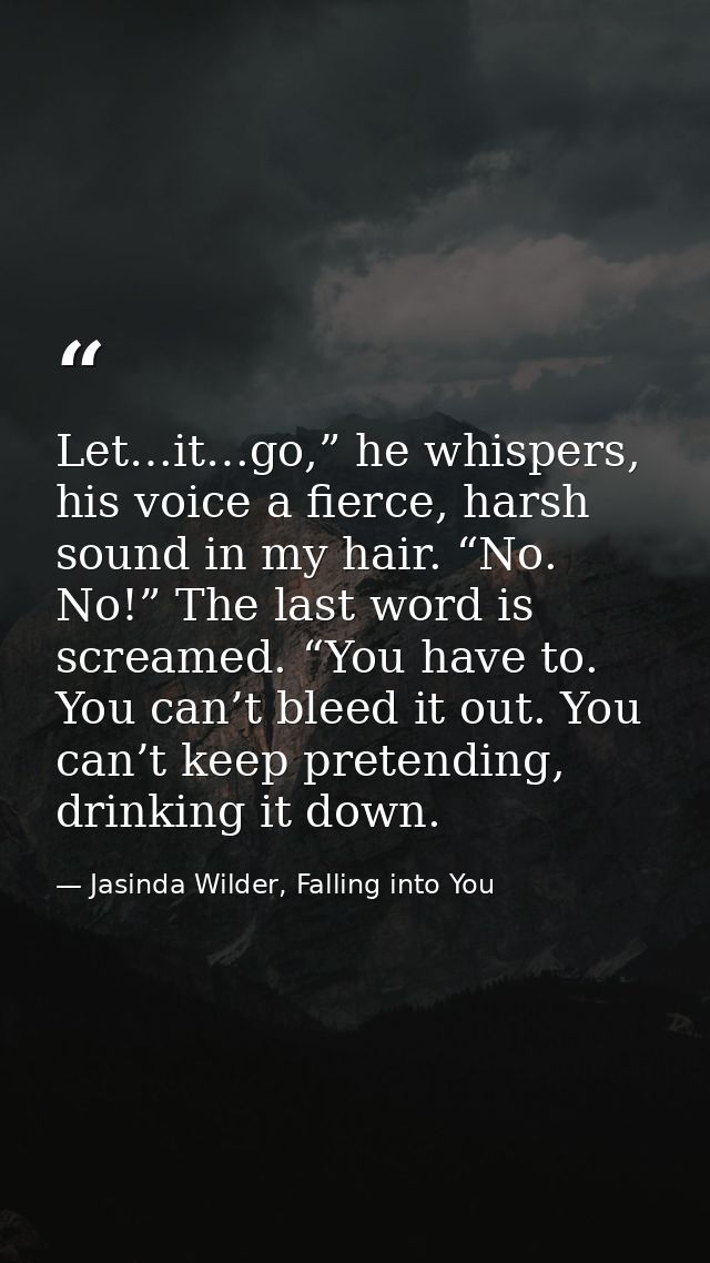 Let…it…go,” he whispers, his voice a fierce, harsh sound in my hair. “No. No!” The last word is screamed. “You have to.  — Jasinda Wilder, Falling into You