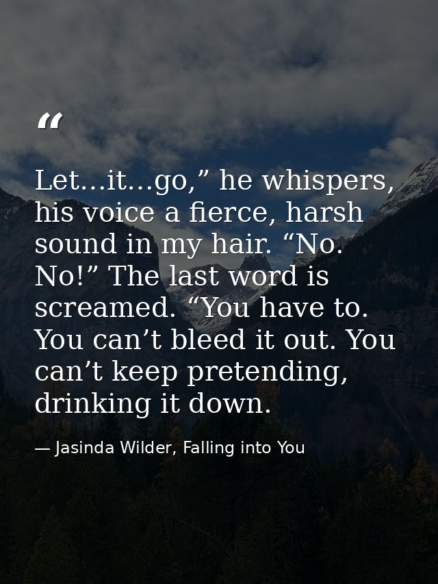 Let…it…go,” he whispers, his voice a fierce, harsh sound in my hair. “No. No!” The last word is screamed. “You have to.  — Jasinda Wilder, Falling into You
