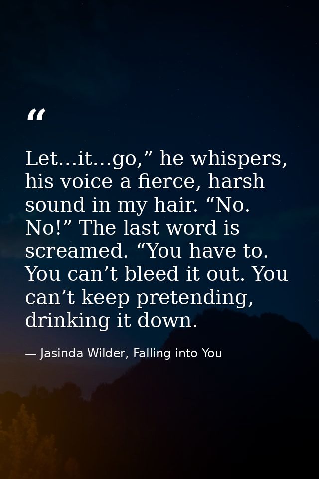 Let…it…go,” he whispers, his voice a fierce, harsh sound in my hair. “No. No!” The last word is screamed. “You have to.  — Jasinda Wilder, Falling into You
