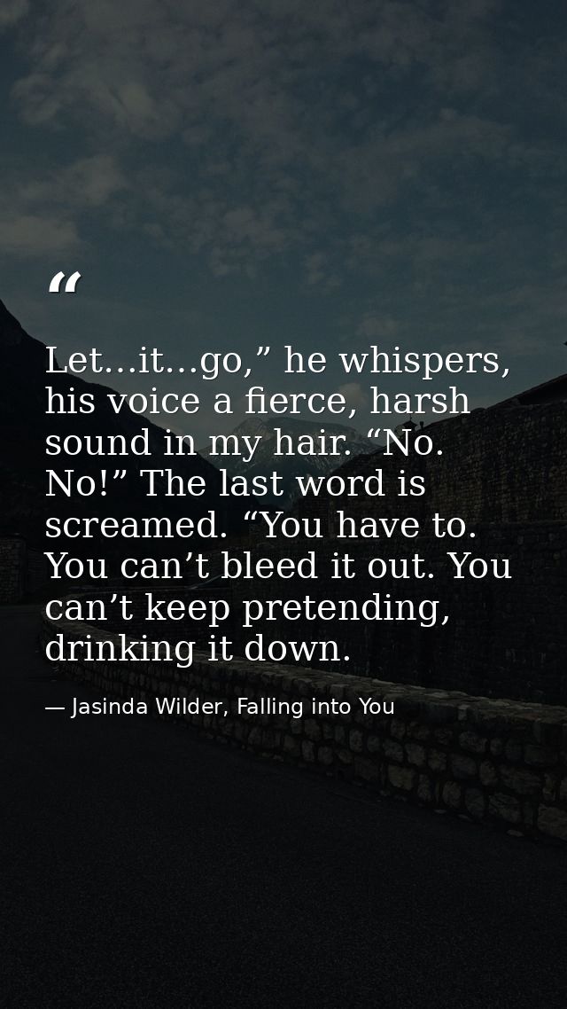 Let…it…go,” he whispers, his voice a fierce, harsh sound in my hair. “No. No!” The last word is screamed. “You have to.  — Jasinda Wilder, Falling into You