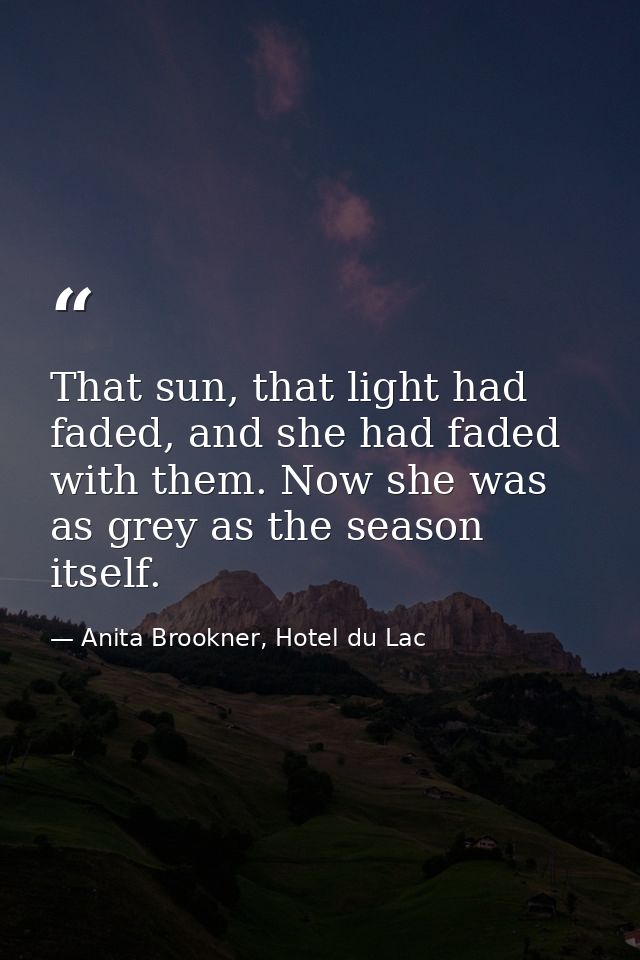 That sun, that light had faded, and she had faded with them. Now she was as grey as the season itself. — Anita Brookner, Hotel du Lac