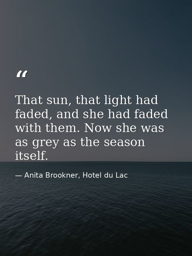 That sun, that light had faded, and she had faded with them. Now she was as grey as the season itself. — Anita Brookner, Hotel du Lac