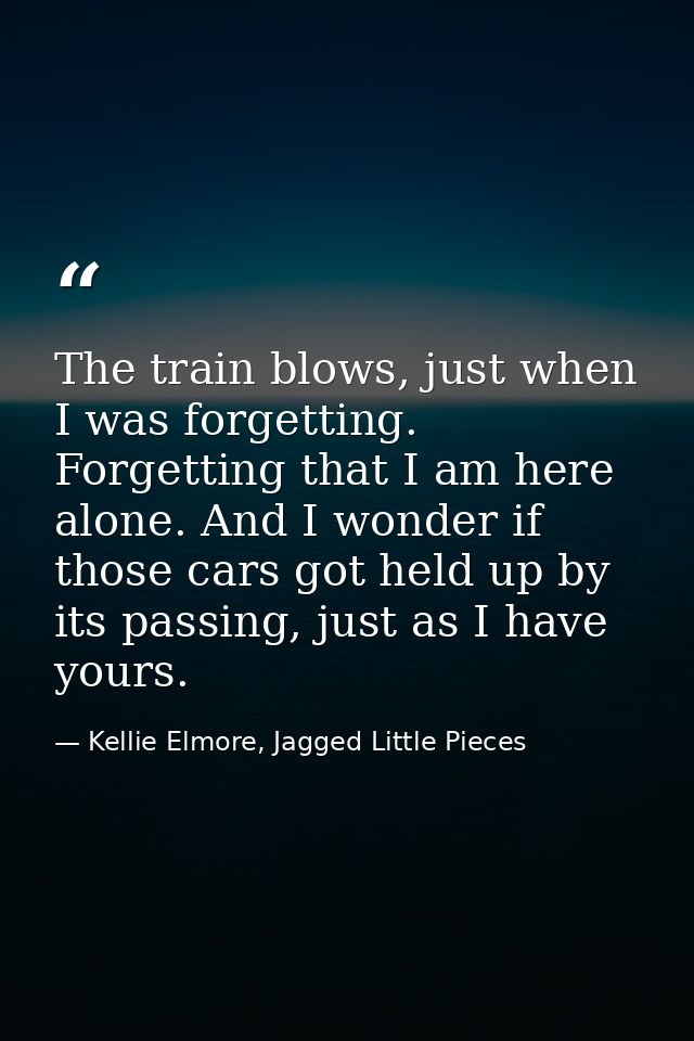 The train blows, just when I was forgetting. Forgetting that I am here alone. And I wonder if those cars got held up by  — Kellie Elmore, Jagged Little Pieces