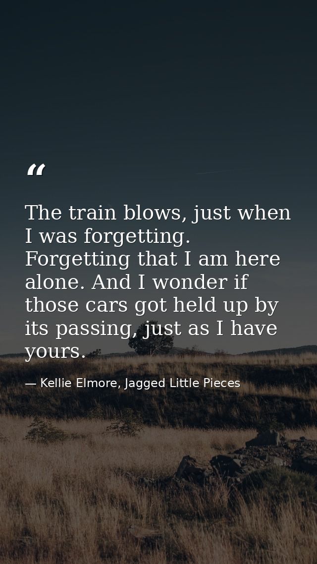 The train blows, just when I was forgetting. Forgetting that I am here alone. And I wonder if those cars got held up by  — Kellie Elmore, Jagged Little Pieces