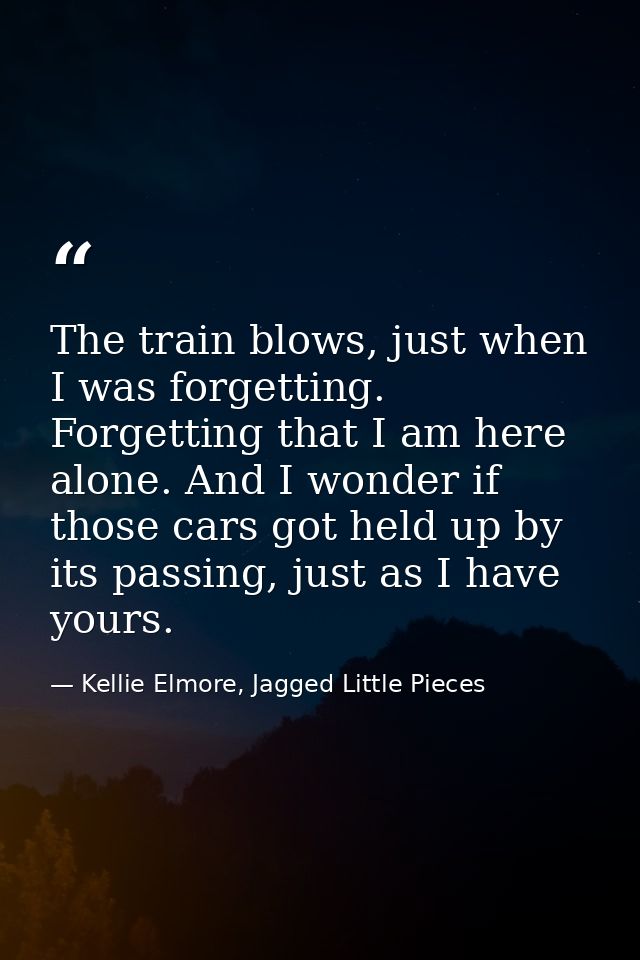 The train blows, just when I was forgetting. Forgetting that I am here alone. And I wonder if those cars got held up by  — Kellie Elmore, Jagged Little Pieces