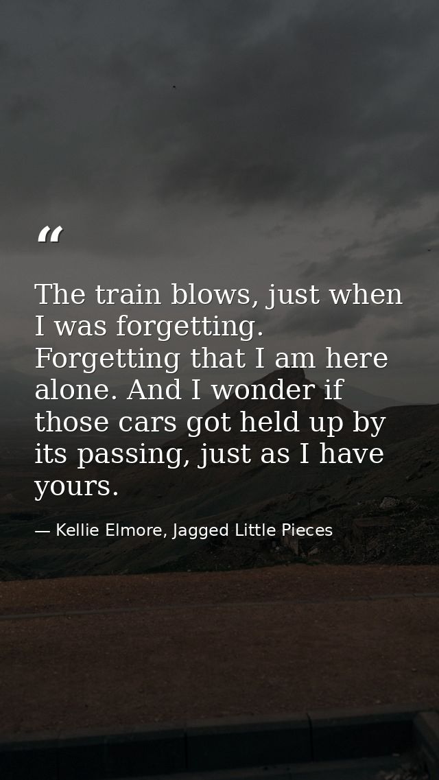 The train blows, just when I was forgetting. Forgetting that I am here alone. And I wonder if those cars got held up by  — Kellie Elmore, Jagged Little Pieces