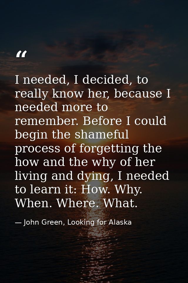 I needed, I decided, to really know her, because I needed more to remember. Before I could begin the shameful process of — John Green, Looking for Alaska