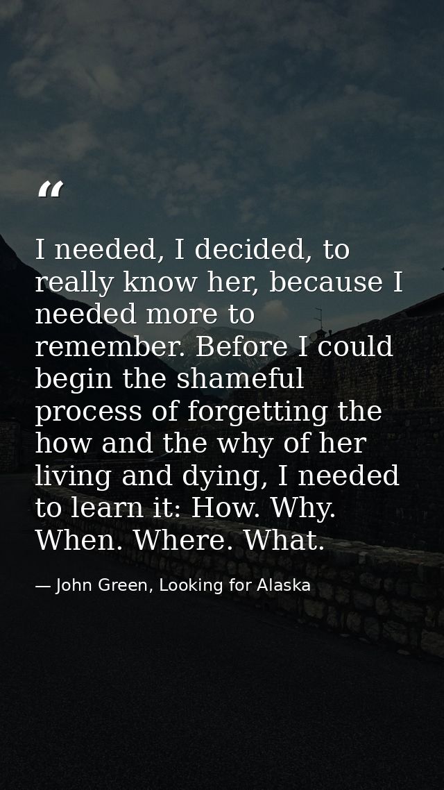I needed, I decided, to really know her, because I needed more to remember. Before I could begin the shameful process of — John Green, Looking for Alaska