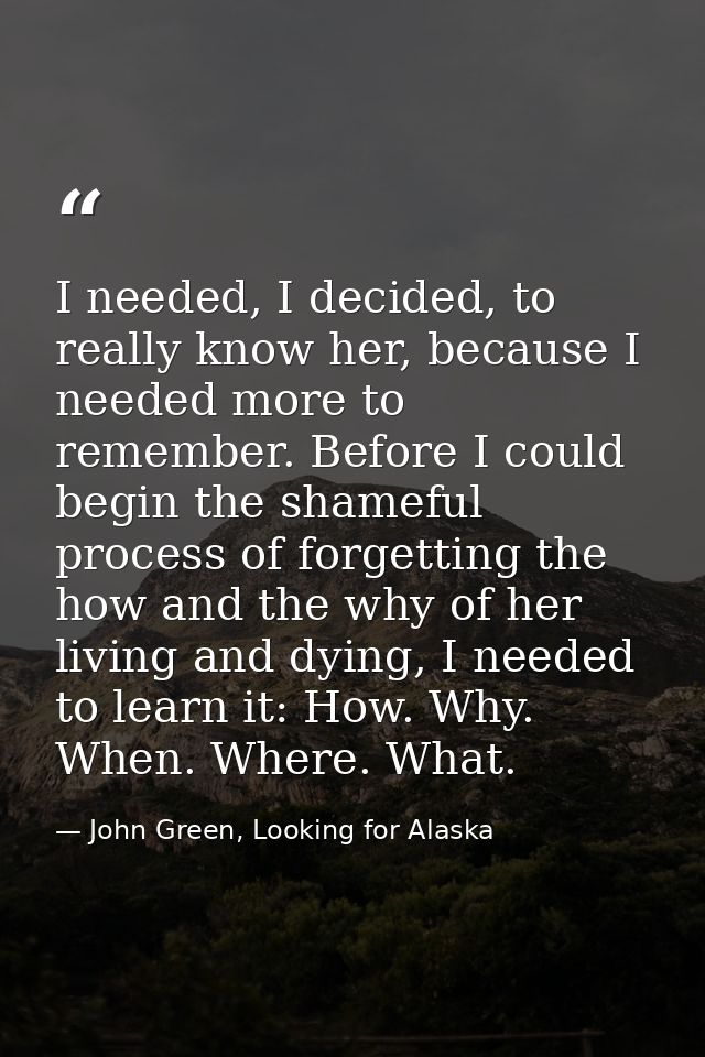 I needed, I decided, to really know her, because I needed more to remember. Before I could begin the shameful process of — John Green, Looking for Alaska