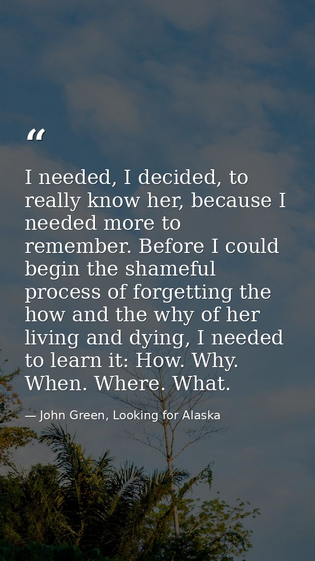 I needed, I decided, to really know her, because I needed more to remember. Before I could begin the shameful process of — John Green, Looking for Alaska