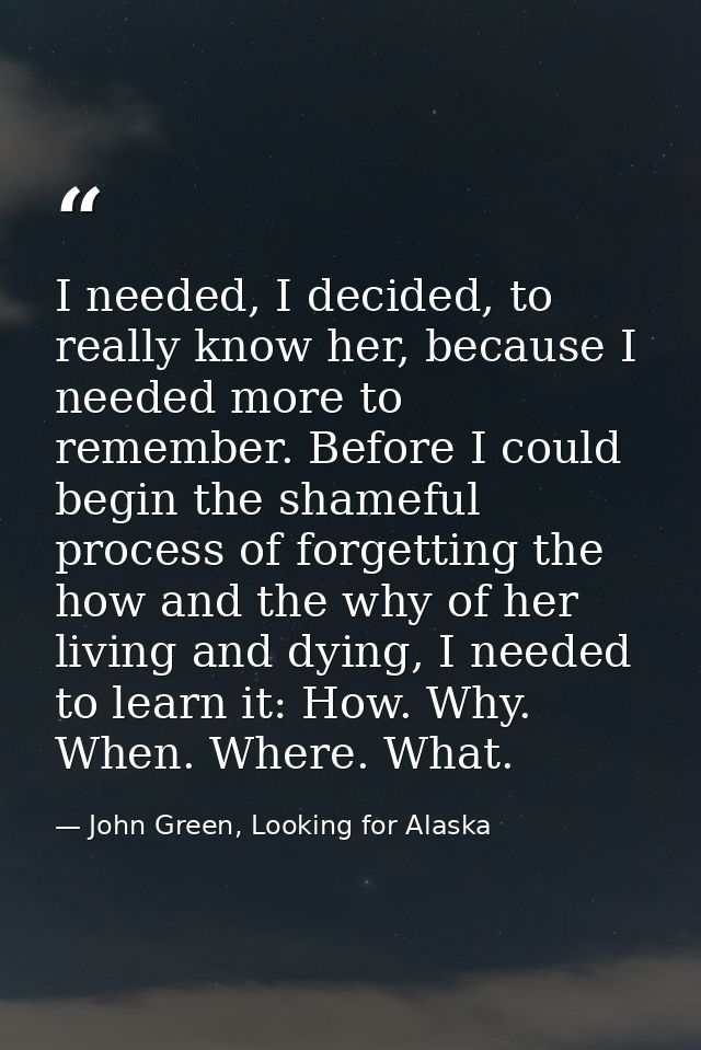 I needed, I decided, to really know her, because I needed more to remember. Before I could begin the shameful process of — John Green, Looking for Alaska