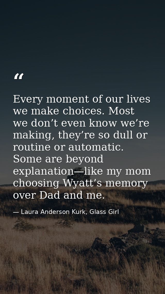Every moment of our lives we make choices. Most we don’t even know we’re making, they’re so dull or routine or automatic — Laura Anderson Kurk, Glass Girl