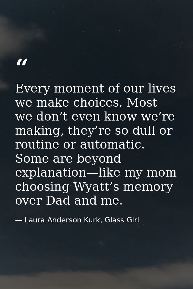 Every moment of our lives we make choices. Most we don’t even know we’re making, they’re so dull or routine or automatic — Laura Anderson Kurk, Glass Girl