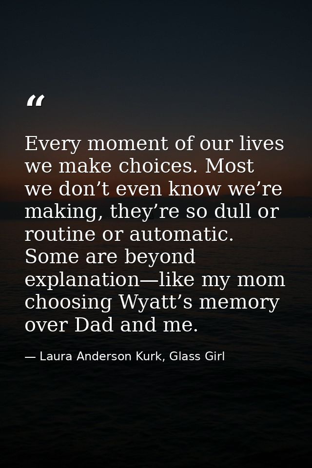 Every moment of our lives we make choices. Most we don’t even know we’re making, they’re so dull or routine or automatic — Laura Anderson Kurk, Glass Girl