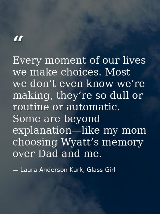 Every moment of our lives we make choices. Most we don’t even know we’re making, they’re so dull or routine or automatic — Laura Anderson Kurk, Glass Girl