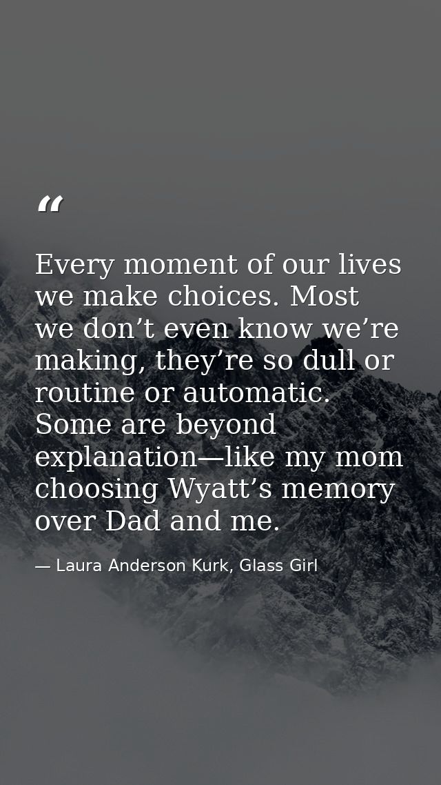 Every moment of our lives we make choices. Most we don’t even know we’re making, they’re so dull or routine or automatic — Laura Anderson Kurk, Glass Girl