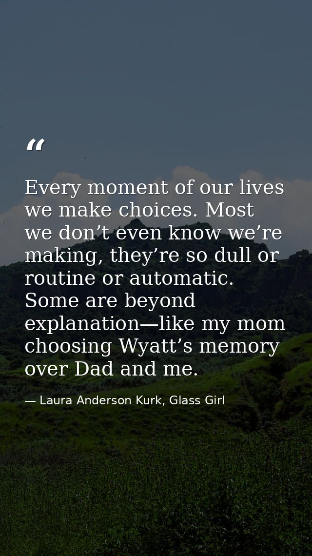 Every moment of our lives we make choices. Most we don’t even know we’re making, they’re so dull or routine or automatic — Laura Anderson Kurk, Glass Girl