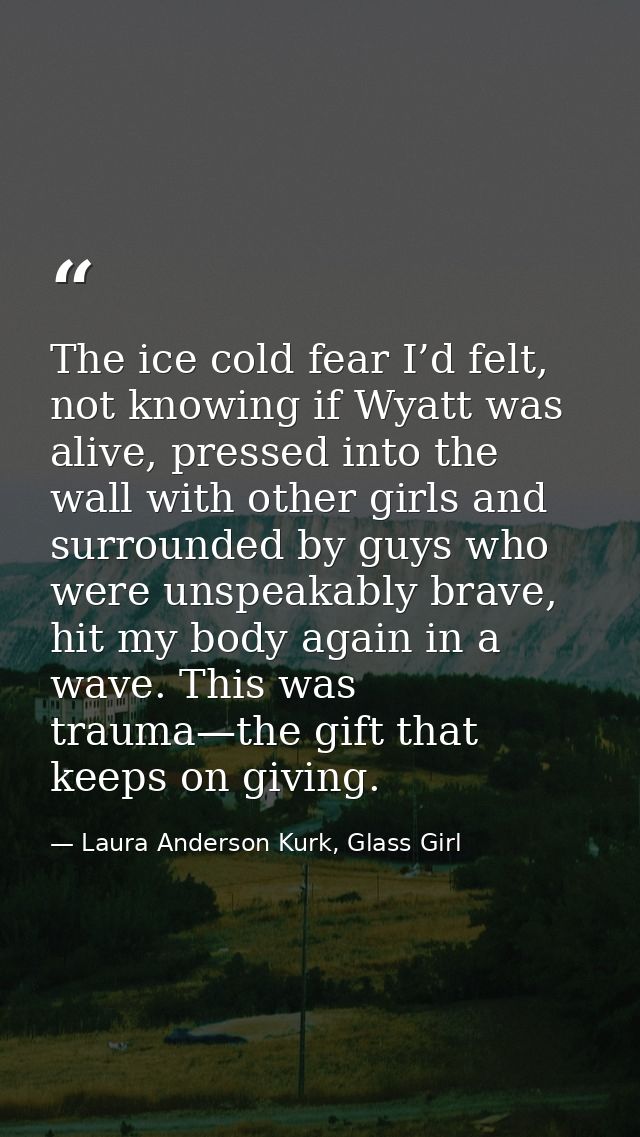 The ice cold fear I’d felt, not knowing if Wyatt was alive, pressed into the wall with other girls and surrounded by guy — Laura Anderson Kurk, Glass Girl