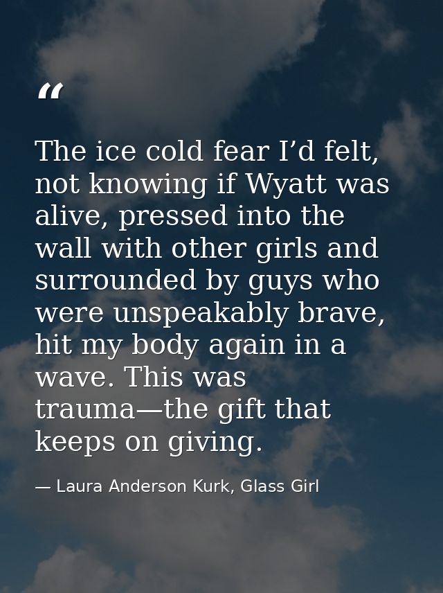 The ice cold fear I’d felt, not knowing if Wyatt was alive, pressed into the wall with other girls and surrounded by guy — Laura Anderson Kurk, Glass Girl