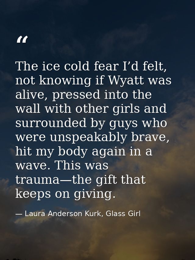 The ice cold fear I’d felt, not knowing if Wyatt was alive, pressed into the wall with other girls and surrounded by guy — Laura Anderson Kurk, Glass Girl
