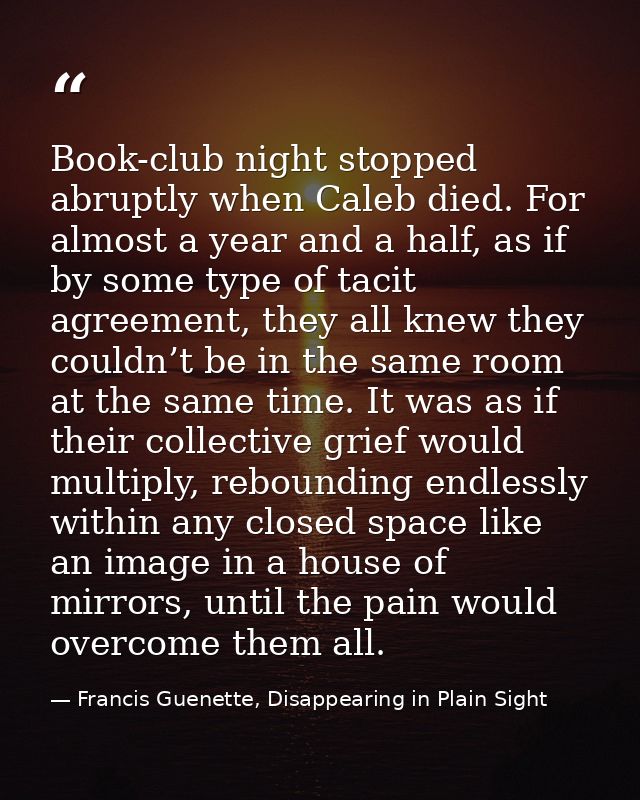 Book-club night stopped abruptly when Caleb died. For almost a year and a half, as if by some type of tacit agreement, t — Francis Guenette, Disappearing in Plain Sight