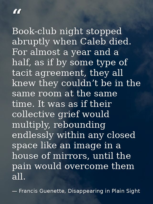 Book-club night stopped abruptly when Caleb died. For almost a year and a half, as if by some type of tacit agreement, t — Francis Guenette, Disappearing in Plain Sight