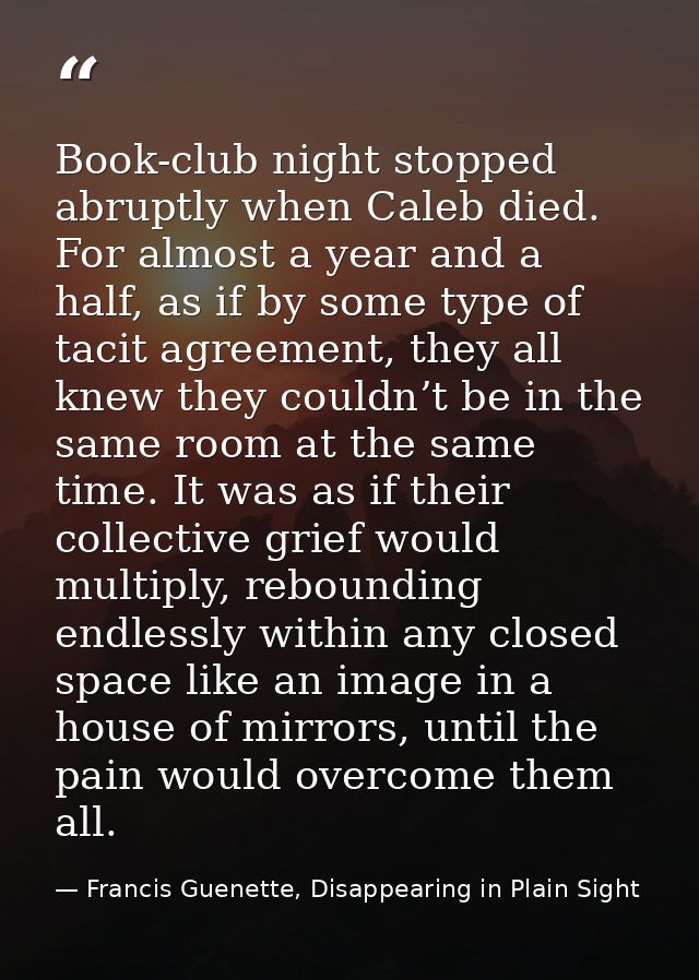 Book-club night stopped abruptly when Caleb died. For almost a year and a half, as if by some type of tacit agreement, t — Francis Guenette, Disappearing in Plain Sight