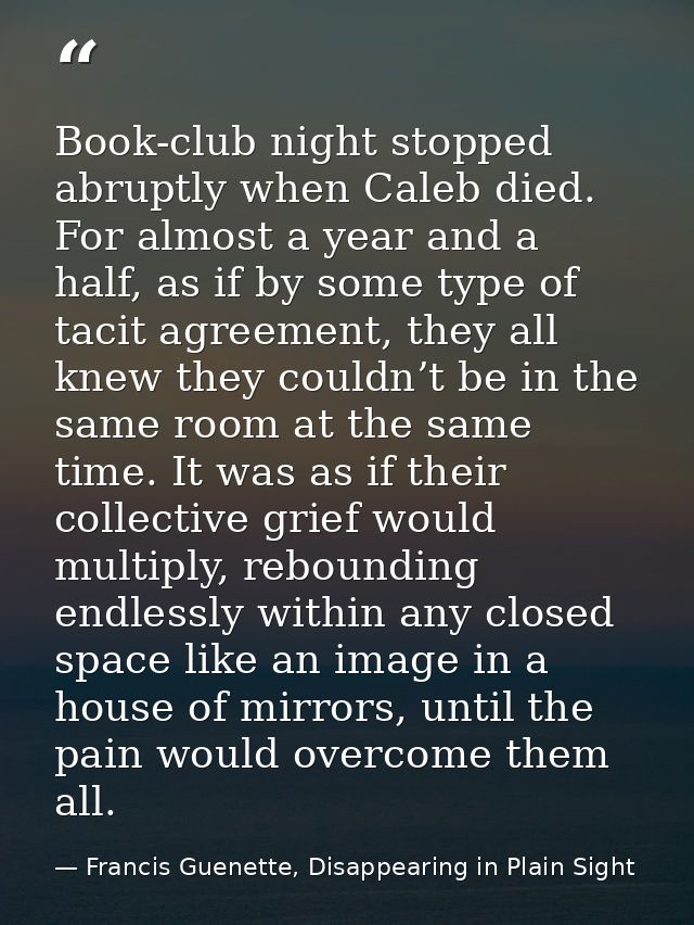 Book-club night stopped abruptly when Caleb died. For almost a year and a half, as if by some type of tacit agreement, t — Francis Guenette, Disappearing in Plain Sight