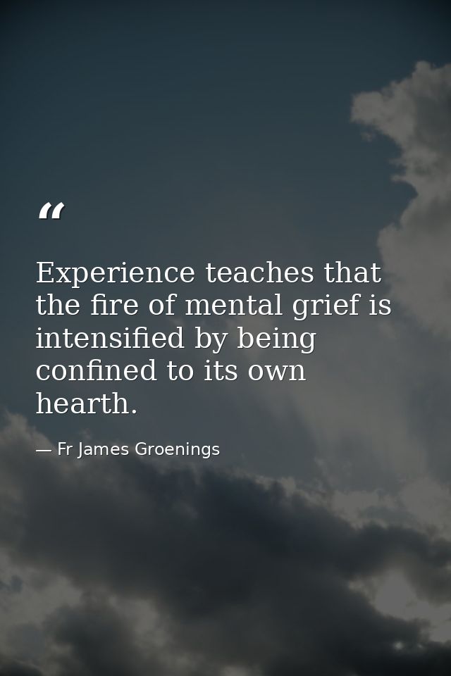 Experience teaches that the fire of mental grief is intensified by being confined to its own hearth. — Fr James Groenings