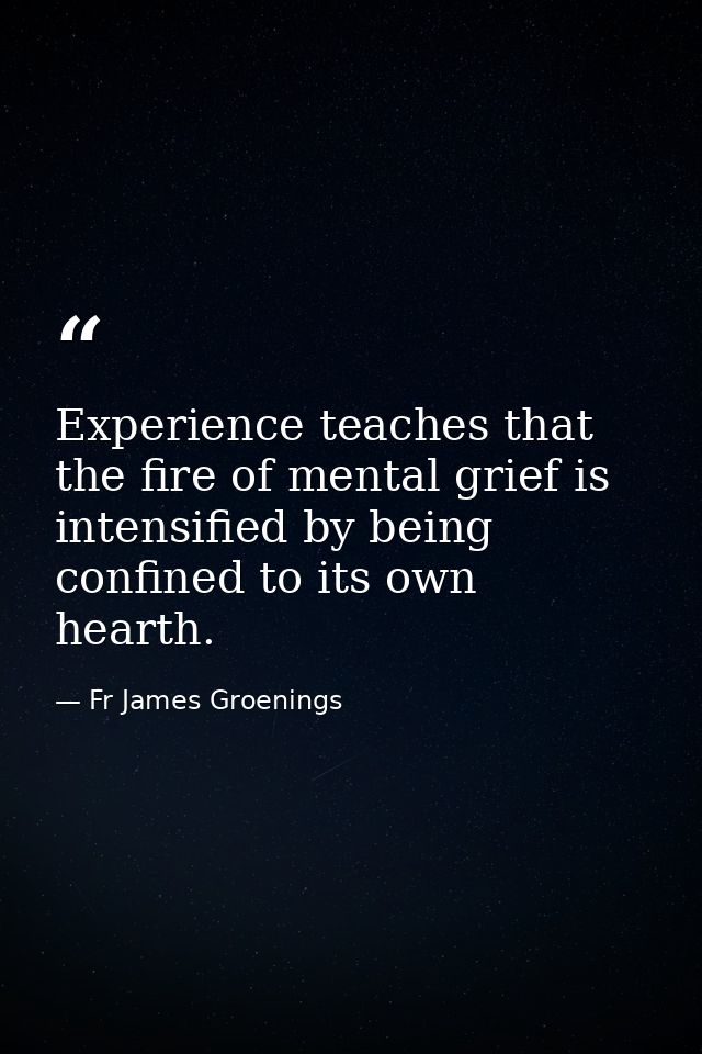 Experience teaches that the fire of mental grief is intensified by being confined to its own hearth. — Fr James Groenings