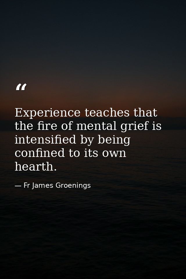 Experience teaches that the fire of mental grief is intensified by being confined to its own hearth. — Fr James Groenings