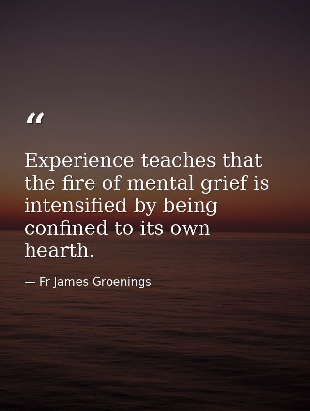 Experience teaches that the fire of mental grief is intensified by being confined to its own hearth. — Fr James Groenings