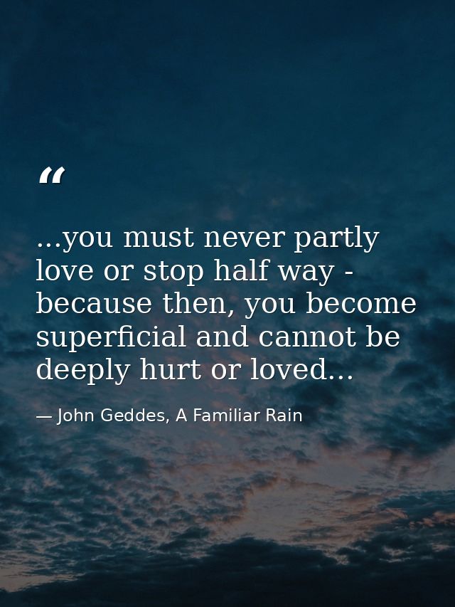 ...you must never partly love or stop half way - because then, you become superficial and cannot be deeply hurt or loved — John Geddes, A Familiar Rain