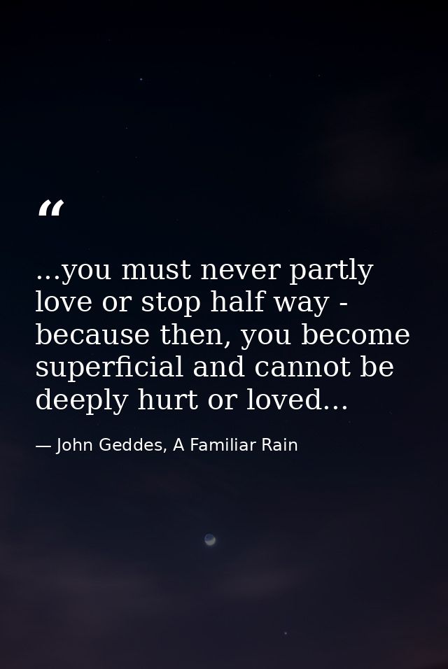 ...you must never partly love or stop half way - because then, you become superficial and cannot be deeply hurt or loved — John Geddes, A Familiar Rain