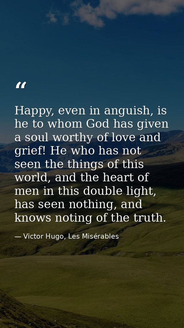 Happy, even in anguish, is he to whom God has given a soul worthy of love and grief! He who has not seen the things of t — Victor Hugo, Les Misérables