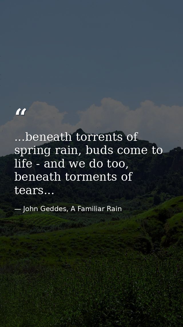 ...beneath torrents of spring rain, buds come to life - and we do too, beneath torments of tears... — John Geddes, A Familiar Rain