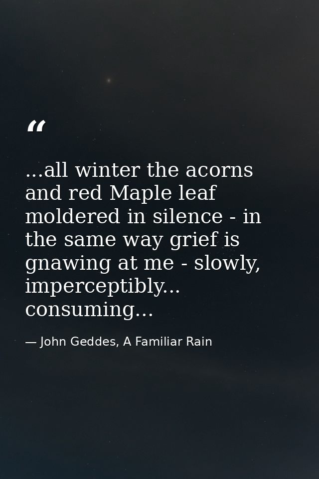 ...all winter the acorns and red Maple leaf moldered in silence - in the same way grief is gnawing at me - slowly, imper — John Geddes, A Familiar Rain